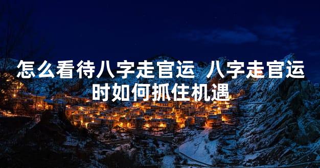怎么看待八字走官运  八字走官运时如何抓住机遇